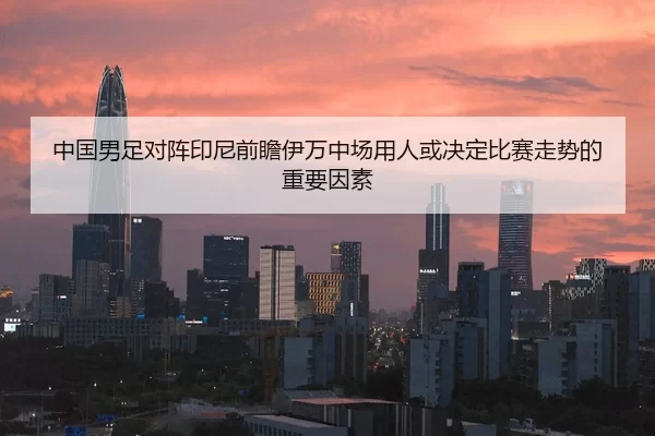 中国男足对阵印尼前瞻伊万中场用人或决定比赛走势的重要因素