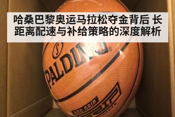 哈桑巴黎奥运马拉松夺金背后 长距离配速与补给策略的深度解析