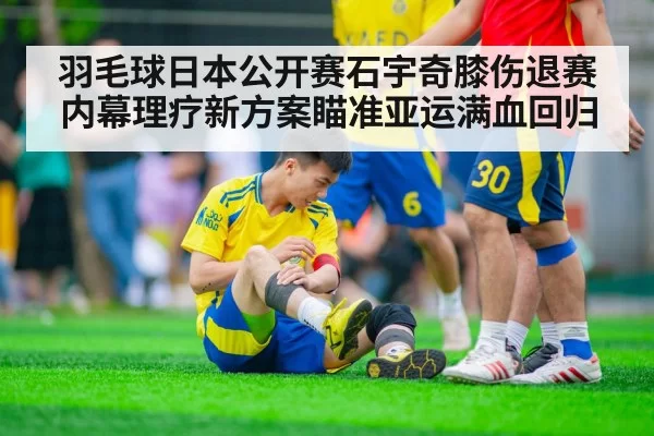 羽毛球日本公开赛石宇奇膝伤退赛内幕理疗新方案瞄准亚运满血回归