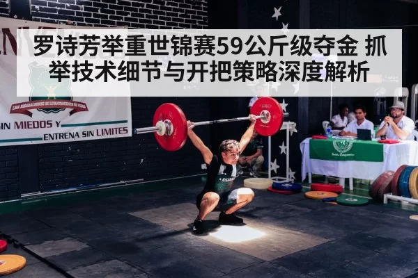 罗诗芳举重世锦赛59公斤级夺金 抓举技术细节与开把策略深度解析