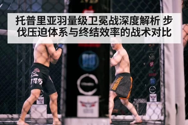 托普里亚羽量级卫冕战深度解析 步伐压迫体系与终结效率的战术对比